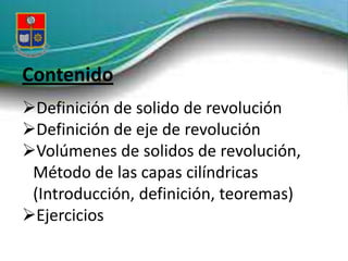 Contenido
Definición de solido de revolución
Definición de eje de revolución
Volúmenes de solidos de revolución,
 Método de las capas cilíndricas
 (Introducción, definición, teoremas)
Ejercicios
 