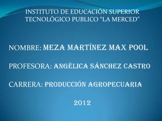 INSTITUTO DE EDUCACIÓN SUPERIOR
   TECNOLÓGICO PUBLICO “LA MERCED”



NOMBRE: MEZA MARTÍNEZ MAX POOL

PROFESORA: ANGÉLICA SÁNCHEZ CASTRO

CARRERA: PRODUCCIÓN AGROPECUARIA

                2012
 