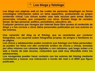 Los blogs y fotologs Los  blogs  son páginas  web  en las cuales las personas despliegan en forma cronológica información sobre un tema específico, produciendo su propio contenido virtual. Los chicos suelen usar este recurso para armar diarios personales virtuales, que comparten con otros. Existen  blogs  de variados temas: de tipo personal, político, periodístico, educativo, etc. Cualquier persona que navegue por Internet tiene libre acceso al contenido de  blogs  y a los correos u otros datos personales publicados por sus autores en los mismos. Una variación del  blog  es el  fotolog , que se caracteriza por contener fotografías. Los usuarios suben fotografías propias, de amigos o familiares en su página. Los chicos y adolescentes suelen construir sus  fotologs  con fotos personales; se pueden ver fotos con alto contenido erótico de chicos y chicas, tomadas por ellos mismos con cámaras digitales o con celulares, que luego suben a la web a través de este recurso, costumbre que está muy difundida entre los adolescentes. Los navegantes pueden hacer contacto con los autores del  fotolog  mediante comentarios y buscar una interacción a través del  mail  o el  MSN  que figura publicado. 
