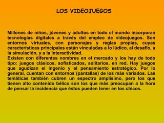 LOS VIDEOJUEGOS Millones de niños, jóvenes y adultos en todo el mundo incorporan tecnologías digitales a través del empleo de videojuegos. Son entornos virtuales, con personajes y reglas propias, cuyas características principales están vinculadas a lo lúdico, al desafío, a la simulación, y a la interactividad. Existen con diferentes nombres en el mercado y los hay de todo tipo: juegos clásicos, sofisticados, solitarios, en red. Hay juegos que agudizan el ingenio y el pensamiento estratégico. Por lo general, cuentan con entornos (pantallas) de los más variados. Las temáticas también cubren un espectro amplísimo, pero los que tienen alto contenido bélico son los que más preocupan a la hora de pensar la incidencia que éstos pueden tener en los chicos. 