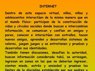 INTERNET Dentro de este espacio virtual, niños, niñas y adolescentes interactúan de la misma manera que en el mundo físico: participan de la construcción de vidas y círculos sociales donde buscan e intercambian información, se comunican y confían en amigos y pares, conocen e interactúan con extraños, hacen nuevos amigos, aprenden y desarrollan sistemas de valores, juegan juegos y se entretienen y prueban y desarrollan sus identidades. También tienen discusiones, desafían la autoridad, buscan información considerada tabú, se arriesgan, ingresan en zonas en las que no deberían ingresar, sienten miedo, estrés y ansiedad y prueban los límites de la disciplina establecida por sus padres y tutores. 