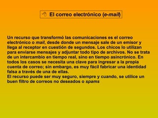 El correo electrónico ( e-mail ) Un recurso que transformó las comunicaciones es el correo electrónico o  mail , desde donde un mensaje sale de un emisor y llega al receptor en cuestión de segundos. Los chicos lo utilizan para enviarse mensajes y adjuntar todo tipo de archivos. No se trata de un intercambio en tiempo real, sino en tiempo asincrónico. En todos los casos se necesita una clave para ingresar a la propia cuenta de correo; sin embargo, es muy fácil fabricar una identidad falsa a través de una de ellas. El recurso puede ser muy seguro, siempre y cuando, se utilice un buen filtro de correos no deseados o  spams   
