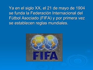 Ya en el siglo XX, el 21 de mayo de 1904 se funda la Federación Internacional del Fútbol Asociado (FIFA) y por primera vez se establecen reglas mundiales.  