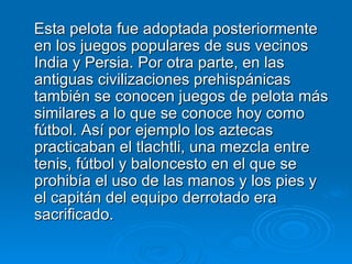 Esta pelota fue adoptada posteriormente en los juegos populares de sus vecinos India y Persia. Por otra parte, en las antiguas civilizaciones prehispánicas también se conocen juegos de pelota más similares a lo que se conoce hoy como fútbol. Así por ejemplo los aztecas practicaban el tlachtli, una mezcla entre tenis, fútbol y baloncesto en el que se prohibía el uso de las manos y los pies y el capitán del equipo derrotado era sacrificado.  