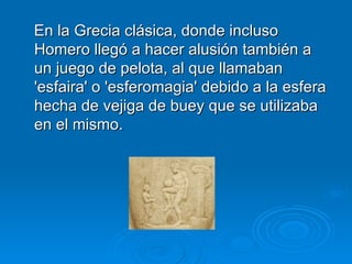 En la Grecia clásica, donde incluso Homero llegó a hacer alusión también a un juego de pelota, al que llamaban 'esfaira' o 'esferomagia' debido a la esfera hecha de vejiga de buey que se utilizaba en el mismo.  