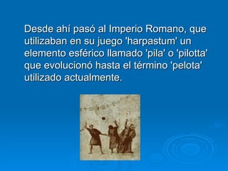 Desde ahí pasó al Imperio Romano, que utilizaban en su juego 'harpastum' un elemento esférico llamado 'pila' o 'pilotta' que evolucionó hasta el término 'pelota' utilizado actualmente.  