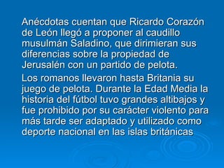 Anécdotas cuentan que Ricardo Corazón de León llegó a proponer al caudillo musulmán Saladino, que dirimieran sus diferencias sobre la propiedad de Jerusalén con un partido de pelota.  Los romanos llevaron hasta Britania su juego de pelota. Durante la Edad Media la historia del fútbol tuvo grandes altibajos y fue prohibido por su carácter violento para más tarde ser adaptado y utilizado como deporte nacional en las islas británicas  