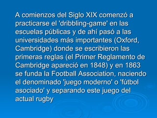 A comienzos del Siglo XIX comenzó a practicarse el 'dribbling-game' en las escuelas públicas y de ahí pasó a las universidades más importantes (Oxford, Cambridge) donde se escribieron las primeras reglas (el Primer Reglamento de Cambridge apareció en 1848) y en 1863 se funda la Football Association, naciendo el denominado 'juego moderno' o 'fútbol asociado' y separando este juego del actual rugby  