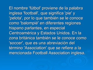 El nombre 'fútbol' proviene de la palabra inglesa 'football', que significa 'pie' y 'pelota', por lo que también se le conoce como 'balompié' en diferentes regiones hispano parlantes, en especial Centroamérica y Estados Unidos. En la zona británica también se le conoce como 'soccer', que es una abreviación del término 'Association' que se refiere a la mencionada Football Association inglesa.  