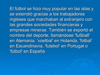 El fútbol se hizo muy popular en las islas y se extendió gracias a los trabajadores ingleses que marchaban al extranjero con las grandes sociedades financieras y empresas mineras. También se exportó el nombre del deporte, llamándose 'fußball' en Alemania, 'voetbal' en Holanda, 'fotbal' en Escandinavia, 'futebol' en Portugal o 'fútbol' en España  