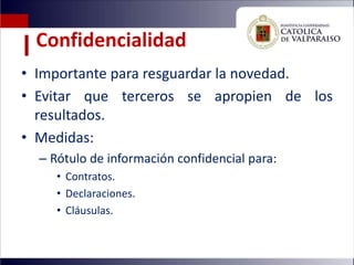 Confidencialidad
• Importante para resguardar la novedad.
• Evitar que terceros se apropien de los
  resultados.
• Medidas:
  – Rótulo de información confidencial para:
     • Contratos.
     • Declaraciones.
     • Cláusulas.
 