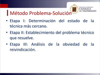 Método Problema-Solución
• Etapa I: Determinación del estado de la
  técnica más cercano.
• Etapa II: Establecimiento del problema técnico
  que resuelve.
• Etapa III: Análisis de la obviedad de la
  reivindicación.
 