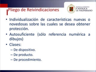 Pliego de Reivindicaciones
• Individualización de características nuevas o
  novedosas sobre las cuales se desea obtener
  protección.
• Autosuficiente (sólo referencia numérica a
  dibujos)
• Clases:
  – De dispositivo.
  – De producto.
  – De procedimiento.
 