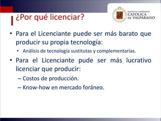 ¿Por qué licenciar?
• Para el Licenciante puede ser más barato que
  producir su propia tecnología:
  • Análisis de tecnología sustitutas y complementarias.
• Para el Licenciante pude ser más lucrativo
  licenciar que producir:
  – Costos de producción.
  – Know-how en mercado foráneo.
 