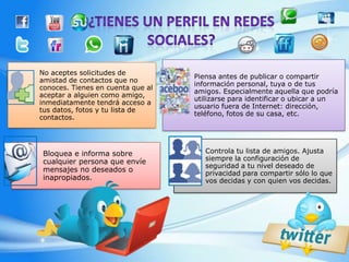 No aceptes solicitudes de
                                   Piensa antes de publicar o compartir
amistad de contactos que no
                                   información personal, tuya o de tus
conoces. Tienes en cuenta que al
                                   amigos. Especialmente aquella que podría
aceptar a alguien como amigo,
                                   utilizarse para identificar o ubicar a un
inmediatamente tendrá acceso a
                                   usuario fuera de Internet: dirección,
tus datos, fotos y tu lista de
                                   teléfono, fotos de su casa, etc.
contactos.




 Bloquea e informa sobre              Controla tu lista de amigos. Ajusta
 cualquier persona que envíe          siempre la configuración de
                                      seguridad a tu nivel deseado de
 mensajes no deseados o               privacidad para compartir sólo lo que
 inapropiados.                        vos decidas y con quien vos decidas.
 