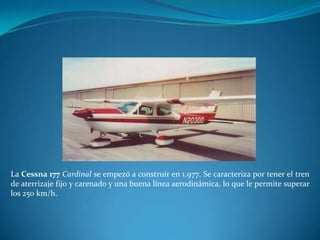 La Cessna 177 Cardinal se empezó a construir en 1.977. Se caracteriza por tener el tren
de aterrizaje fijo y carenado y una buena línea aerodinámica, lo que le permite superar
los 250 km/h.
 