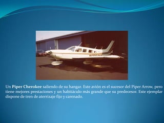 Un Piper Cherokee saliendo de su hangar. Este avión es el sucesor del Piper Arrow, pero
tiene mejores prestaciones y un habitáculo más grande que su predecesor. Este ejemplar
dispone de tren de aterrizaje fijo y carenado.
 