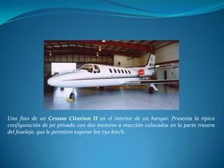 Una foto de un Cessna Citation II en el interior de un hangar. Presenta la típica
configuración de jet privado con dos motores a reacción colocados en la parte trasera
del fuselaje, que le permiten superar los 750 km/h.
 