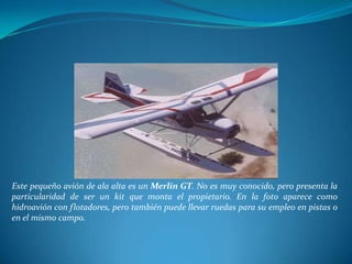 Este pequeño avión de ala alta es un Merlin GT. No es muy conocido, pero presenta la
particularidad de ser un kit que monta el propietario. En la foto aparece como
hidroavión con flotadores, pero también puede llevar ruedas para su empleo en pistas o
en el mismo campo.
 