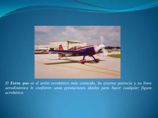 El Extra 300 es el avión acrobático más conocido. Su enorme potencia y su línea
aerodinámica le confieren unas prestaciones ideales para hacer cualquier figura
acrobática.
 
