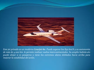 Este jet privado es un moderno Learjet 60. Puede superar los 830 km/h y su autonomía
de más de 4.200 km. le permite realizar vuelos intercontinentales. Su amplio habitáculo
puede alojar a 10 pasajeros y tiene los extremos alares doblados hacia arriba para
mejorar la estabilidad del avión.
 