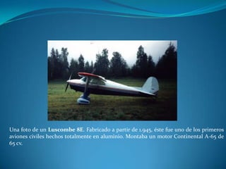 Una foto de un Luscombe 8E. Fabricado a partir de 1.945, éste fue uno de los primeros
aviones civiles hechos totalmente en aluminio. Montaba un motor Continental A-65 de
65 cv.
 