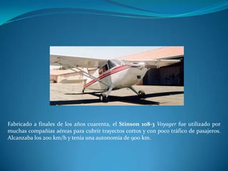 Fabricado a finales de los años cuarenta, el Stinson 108-3 Voyager fue utilizado por
muchas compañías aéreas para cubrir trayectos cortos y con poco tráfico de pasajeros.
Alcanzaba los 200 km/h y tenía una autonomía de 900 km.
 