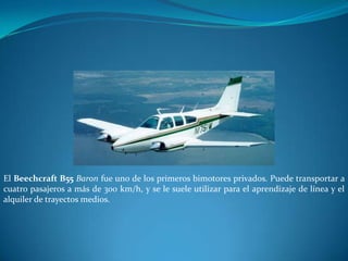El Beechcraft B55 Baron fue uno de los primeros bimotores privados. Puede transportar a
cuatro pasajeros a más de 300 km/h, y se le suele utilizar para el aprendizaje de línea y el
alquiler de trayectos medios.
 