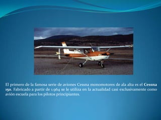 El primero de la famosa serie de aviones Cessna monomotores de ala alta es el Cessna
150. Fabricado a partir de 1.964 se le utiliza en la actualidad casi exclusivamente como
avión escuela para los pilotos principiantes.
 