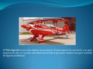 El Pitts Special es un avión biplano de acrobacia. Puede superar los 250 km/h, y su gran
potencia de 260 cv y su alta velocidad ascensional le permiten realizar una gran variedad
de figuras acrobáticas.
 