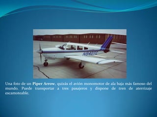 Una foto de un Piper Arrow, quizás el avión monomotor de ala baja más famoso del
mundo. Puede transportar a tres pasajeros y dispone de tren de aterrizaje
escamoteable.
 