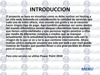 INTRODUCCION
El proyecto se basa en visualizar como se debe realizar un hosting y
un sitio web, tomando en consideración la cantidad de servicios que
cada uno de estos ofrece, mas cuando son gratis y no se necesita
hacer ningún tipo de pago. Aquí también podemos ver como dentro
del mundo informático existen ataques cibernéticos hacia equipos
que tienen vulnerabilidades y que personas logran penetrar a ellas
por medio de diferentes sistemas o medios que se manejan
actualmente. En la actualidad la mayoría de personas solo ven la
imagen de lo que se ve y no lo que contiene internamente. Ahora
realizar click a cualquier anuncio sea este por web o por mail puede
tratarse de fraudes que pueden llevar a una gran perdida de dinero
para el usuario final.
Para esta versión se utilizo Power Point 2010
 
