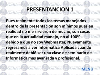 PRESENTANCION 1
Pues realmente todos los temas manejados
dentro de la presentación son mínimos pues en
realidad no me sirvieron de mucho, son cosas
que en la actualidad manejo, no al 100%
debido a que no soy Webmaster, Nuevamente
regresamos a ver Informática Aplicada cuando
realmente debió ser una clase de seminario de
Informática mas avanzada y profesional.
 