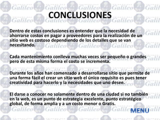 CONCLUSIONES
Dentro de estas conclusiones es entender que la necesidad de
ahorrarse costos en pagar a proveedores para la realización de un
sitio web es costoso dependiendo de los detalles que se van
necesitando.
Cada mantenimiento conlleva muchas veces ser pequeño o grandes
pero de esta misma forma el costo se incrementa.
Durante los años han comenzado a desarrollarse sitio que permite de
una forma fácil el crear un sitio web el único requisito es pues tener
creatividad para hacerlo y la necesidades que uno desee.
El darse a conocer no solamente dentro de una ciudad si no también
en la web, es un punto de estrategia excelente, punto estratégico
global, de forma amplia y a un costo menor o Gratis.
 