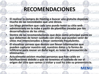 RECOMENDACIONES
• El realizar la compra de Hosting o buscar uno gratuito depende
mucho de las necesidades que uno desea.
• Los blogs permiten que cada uno pueda tener su sitio web
administrado en la nube a partir de plantillas creadas por los
desarrolladores de los sitios.
• Dentro de las recomendaciones que dejo como principal punto es
que debemos de tener cuidado con sitios que puedan venir de
sitios mal intencionados o llevar contenido fraudulento.
• El visualizar correos que dentro con llevan informacion que
pueden capturar nuestra red, nuestros datos y la forma de
infiltrarse para causar un daño legal, es tener la precaución de
eliminarlos.
• Actualmente existen muchas personas que han caido en
falsificaciones debido a que no tenemos el cuidado de ver el
origen del sitio que vamos a visitar y cual ha sido su proveniencia.
 
