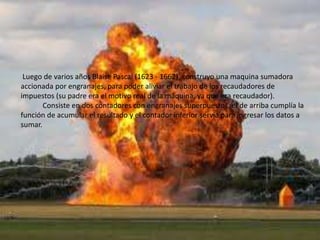 Luego de varios años Blaise Pascal (1623 - 1662), construyo una maquina sumadora
accionada por engranajes, para poder aliviar el trabajo de los recaudadores de
impuestos (su padre era el motivo real de la máquina, ya que era recaudador).
       Consiste en dos contadores con engranajes superpuestos, el de arriba cumplía la
función de acumular el resultado y el contador inferior servia para ingresar los datos a
sumar.
 