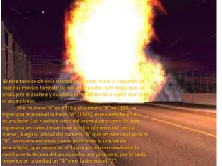 El resultado se obtenía cuando se giraban hacia la izquierda las
rueditas movían también las del acumulador, esto hacia que se
produjera el acarreo y quedaba el resultado de la suma escrito en
el acumulador.
        Si el numero “A” es 1515 y el numero “B” es 1819, se
ingresaba primero el numero “A” (1515), este quedaba en el
acumulador (las rueditas tanto del acumulador como las que
ingresaba los datos tenían marcado los números del cero al
nueve), luego la unidad del numero “B” que en este caso seria el
“9”, se mueve entonces nueve posiciones la unidad del
acumulador, que estaba en el 5 pasa por el cero moviendo la
ruedita de la decena del acumulador una posiciona, por lo tanto
tenemos en la unidad un “4” y en la decena el “2”.
 