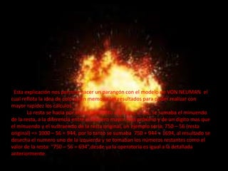 Esta explicación nos permite hacer un parangón con el modelo de VON NEUMAN el
cual reflota la idea de colocar en memoria los resultados para poder realizar con
mayor rapidez los cálculos.
       La resta se hacia por el complemento a la base, o sea, se sumaba el minuendo
de la resta, a la diferencia entre el numero mayor mas próximo y de un digito mas que
el minuendo y el sustraendo de la resta original, un ejemplo seria: 750 – 56 (resta
original) => 1000 – 56 = 944, por lo tanto se sumaba 750 + 944 = 1694, al resultado se
desecha el numero uno de la izquierda y se tomaban los números restantes como el
valor de la resta: “750 – 56 = 694”,desde ya la operatoria es igual a la detallada
anteriormente.
 