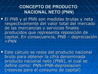 CONCEPTO DE PRODUCTO
             NACIONAL NETO (PNN)
   El PNB y el PNN son medidas brutas y neta
    respectivamente del valor total del mercado
    de las mercancías y servicios finales
    producidos que representa reposición de
    capital. En consecuencia, PNB – depreciación
    =PNN

   Este calculo se resta del producto nacional
    bruto para obtener la cifra denominada
    producto nacional neto (PNN), el cual se
    define como: PNN=PNB-depresiacion
    (resevas para el consumo de capital)
 