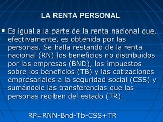 LA RENTA PERSONAL
   Es igual a la parte de la renta nacional que,
    efectivamente, es obtenida por las
    personas. Se halla restando de la renta
    nacional (RN) los beneficios no distribuidos
    por las empresas (BND), los impuestos
    sobre los beneficios (TB) y las cotizaciones
    empresariales a la seguridad social (CSS) y
    sumándole las transferencias que las
    personas reciben del estado (TR).

          RP=RNN-Bnd-Tb-CSS+TR
 