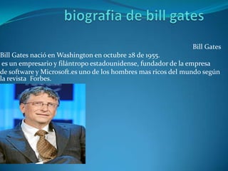 Bill Gates
Bill Gates nació en Washington en octubre 28 de 1955.
 es un empresario y filántropo estadounidense, fundador de la empresa
de software y Microsoft.es uno de los hombres mas ricos del mundo según
la revista Forbes.
 