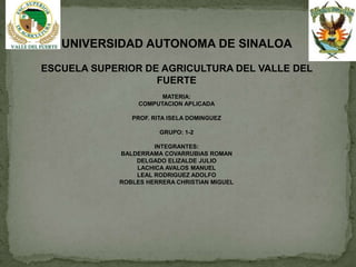 UNIVERSIDAD AUTONOMA DE SINALOA

ESCUELA SUPERIOR DE AGRICULTURA DEL VALLE DEL
                   FUERTE
                        MATERIA:
                  COMPUTACION APLICADA

                PROF. RITA ISELA DOMINGUEZ

                        GRUPO: 1-2

                      INTEGRANTES:
             BALDERRAMA COVARRUBIAS ROMAN
                 DELGADO ELIZALDE JULIO
                 LACHICA AVALOS MANUEL
                 LEAL RODRIGUEZ ADOLFO
             ROBLES HERRERA CHRISTIAN MIGUEL
 