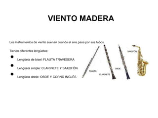VIENTO MADERA

Los instrumentos de viento suenan cuando el aire pasa por sus tubos.

Tienen diferentes lengüetas:

•    Lengüeta de bisel: FLAUTA TRAVESERA

•    Lengüeta simple: CLARINETE Y SAXOFÓN

•    Lengüeta doble: OBOE Y CORNO INGLÉS
 