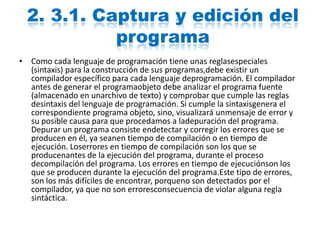 2. 3.1. Captura y edición del
programa
• Como cada lenguaje de programación tiene unas reglasespeciales
(sintaxis) para la construcción de sus programas,debe existir un
compilador específico para cada lenguaje deprogramación. El compilador
antes de generar el programaobjeto debe analizar el programa fuente
(almacenado en unarchivo de texto) y comprobar que cumple las reglas
desintaxis del lenguaje de programación. Si cumple la sintaxisgenera el
correspondiente programa objeto, sino, visualizará unmensaje de error y
su posible causa para que procedamos a ladepuración del programa.
Depurar un programa consiste endetectar y corregir los errores que se
producen en él, ya seanen tiempo de compilación o en tiempo de
ejecución. Loserrores en tiempo de compilación son los que se
producenantes de la ejecución del programa, durante el proceso
decompilación del programa. Los errores en tiempo de ejecuciónson los
que se producen durante la ejecución del programa.Este tipo de errores,
son los más difíciles de encontrar, porqueno son detectados por el
compilador, ya que no son erroresconsecuencia de violar alguna regla
sintáctica.
 