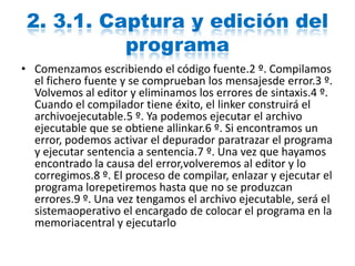 2. 3.1. Captura y edición del
programa
• Comenzamos escribiendo el código fuente.2 º. Compilamos
el fichero fuente y se comprueban los mensajesde error.3 º.
Volvemos al editor y eliminamos los errores de sintaxis.4 º.
Cuando el compilador tiene éxito, el linker construirá el
archivoejecutable.5 º. Ya podemos ejecutar el archivo
ejecutable que se obtiene allinkar.6 º. Si encontramos un
error, podemos activar el depurador paratrazar el programa
y ejecutar sentencia a sentencia.7 º. Una vez que hayamos
encontrado la causa del error,volveremos al editor y lo
corregimos.8 º. El proceso de compilar, enlazar y ejecutar el
programa lorepetiremos hasta que no se produzcan
errores.9 º. Una vez tengamos el archivo ejecutable, será el
sistemaoperativo el encargado de colocar el programa en la
memoriacentral y ejecutarlo
 