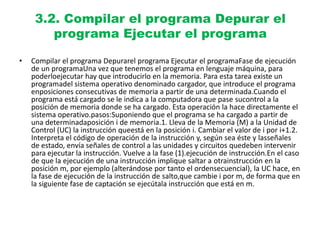 3.2. Compilar el programa Depurar el
programa Ejecutar el programa
• Compilar el programa Depurarel programa Ejecutar el programaFase de ejecución
de un programaUna vez que tenemos el programa en lenguaje máquina, para
poderloejecutar hay que introducirlo en la memoria. Para esta tarea existe un
programadel sistema operativo denominado cargador, que introduce el programa
enposiciones consecutivas de memoria a partir de una determinada.Cuando el
programa está cargado se le indica a la computadora que pase sucontrol a la
posición de memoria donde se ha cargado. Esta operación la hace directamente el
sistema operativo.pasos:Suponiendo que el programa se ha cargado a partir de
una determinadaposición i de memoria.1. Lleva de la Memoria (M) a la Unidad de
Control (UC) la instrucción queestá en la posición i. Cambiar el valor de i por i+1.2.
Interpreta el código de operación de la instrucción y, según sea éste y lasseñales
de estado, envía señales de control a las unidades y circuitos quedeben intervenir
para ejecutar la instrucción. Vuelve a la fase (1).ejecución de instrucción.En el caso
de que la ejecución de una instrucción implique saltar a otrainstrucción en la
posición m, por ejemplo (alterándose por tanto el ordensecuencial), la UC hace, en
la fase de ejecución de la instrucción de salto,que cambie i por m, de forma que en
la siguiente fase de captación se ejecútala instrucción que está en m.
 