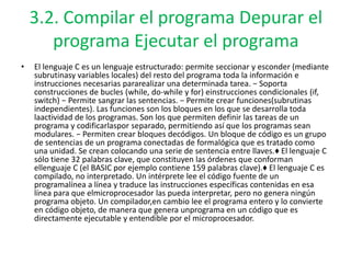 3.2. Compilar el programa Depurar el
programa Ejecutar el programa
• El lenguaje C es un lenguaje estructurado: permite seccionar y esconder (mediante
subrutinasy variables locales) del resto del programa toda la información e
instrucciones necesarias pararealizar una determinada tarea. − Soporta
construcciones de bucles (while, do-while y for) einstrucciones condicionales (if,
switch) − Permite sangrar las sentencias. − Permite crear funciones(subrutinas
independientes). Las funciones son los bloques en los que se desarrolla toda
laactividad de los programas. Son los que permiten definir las tareas de un
programa y codificarlaspor separado, permitiendo así que los programas sean
modulares. − Permiten crear bloques decódigos. Un bloque de código es un grupo
de sentencias de un programa conectadas de formalógica que es tratado como
una unidad. Se crean colocando una serie de sentencia entre llaves.♦ El lenguaje C
sólo tiene 32 palabras clave, que constituyen las órdenes que conforman
ellenguaje C (el BASIC por ejemplo contiene 159 palabras clave).♦ El lenguaje C es
compilado, no interpretado. Un intérprete lee el código fuente de un
programalínea a línea y traduce las instrucciones específicas contenidas en esa
línea para que elmicroprocesador las pueda interpretar, pero no genera ningún
programa objeto. Un compilador,en cambio lee el programa entero y lo convierte
en código objeto, de manera que genera unprograma en un código que es
directamente ejecutable y entendible por el microprocesador.
 
