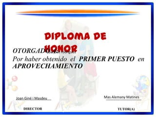 Diploma de
Honor
Por haber obtenido el PRIMER PUESTO en
APROVECHAMIENTO
DIRECTOR TUTOR(A)
Luis jose rodriguez
Joan Giné i Masdeu Mas Alemany Matines
 