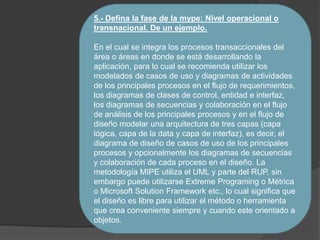 5.- Defina la fase de la mype: Nivel operacional o
transnacional. De un ejemplo.
En el cual se integra los procesos transaccionales del
área o áreas en donde se está desarrollando la
aplicación, para lo cual se recomienda utilizar los
modelados de casos de uso y diagramas de actividades
de los principales procesos en el flujo de requerimientos,
los diagramas de clases de control, entidad e interfaz,
los diagramas de secuencias y colaboración en el flujo
de análisis de los principales procesos y en el flujo de
diseño modelar una arquitectura de tres capas (capa
lógica, capa de la data y capa de interfaz), es decir, el
diagrama de diseño de casos de uso de los principales
procesos y opcionalmente los diagramas de secuencias
y colaboración de cada proceso en el diseño. La
metodología MIPE utiliza el UML y parte del RUP, sin
embargo puede utilizarse Extreme Programing o Métrica
o Microsoft Solution Framework etc., lo cual significa que
el diseño es libre para utilizar el método o herramienta
que crea conveniente siempre y cuando este orientado a
objetos.
 