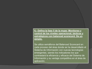 6.- Defina la fase 5 de la mype: Monitoreo y
control de los niveles operacional, tácticos y
estratégicos con balanced scorecard. De un
ejmplo.
Se utiliza semáforos del Balanced Scorecard en
cada proceso del área donde se ha desarrollado el
Sistema de Información con nuevas tecnologías
emergentes, siendo los indicadores los que
contrastará la eficiencia y eficacia del Sistema de
Información y su ventaja competitiva en el área de
aplicación.
 